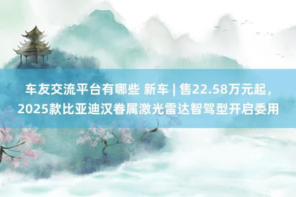 车友交流平台有哪些 新车 | 售22.58万元起，2025款比亚迪汉眷属激光雷达智驾型开启委用