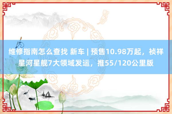 维修指南怎么查找 新车 | 预售10.98万起，祯祥星河星舰7大领域发运，推55/120公里版