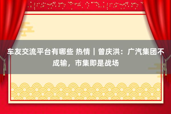 车友交流平台有哪些 热情｜曾庆洪：广汽集团不成输，市集即是战场