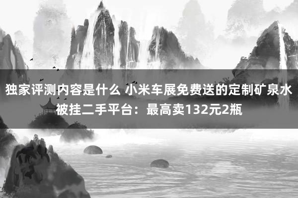 独家评测内容是什么 小米车展免费送的定制矿泉水被挂二手平台：最高卖132元2瓶