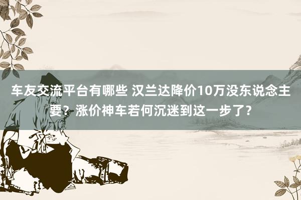 车友交流平台有哪些 汉兰达降价10万没东说念主要？涨价神车若何沉迷到这一步了？