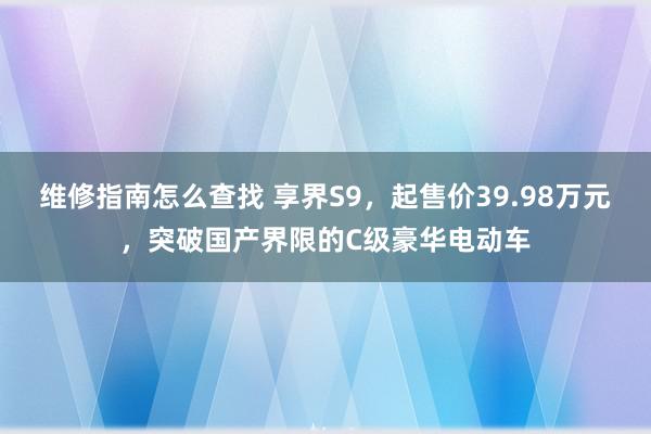 维修指南怎么查找 享界S9，起售价39.98万元，突破国产界限的C级豪华电动车