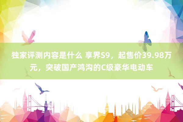 独家评测内容是什么 享界S9，起售价39.98万元，突破国产鸿沟的C级豪华电动车