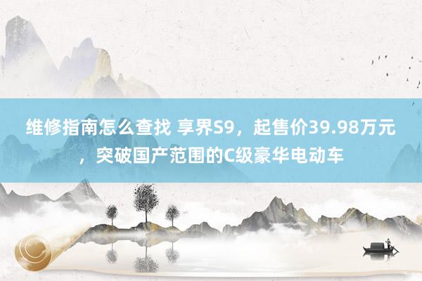 维修指南怎么查找 享界S9，起售价39.98万元，突破国产范围的C级豪华电动车