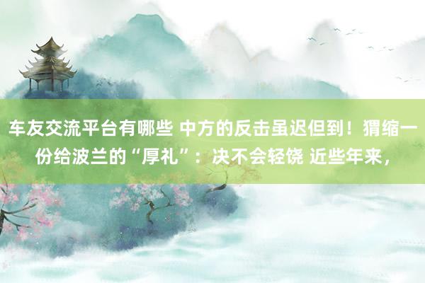 车友交流平台有哪些 中方的反击虽迟但到！猬缩一份给波兰的“厚礼”：决不会轻饶 近些年来，