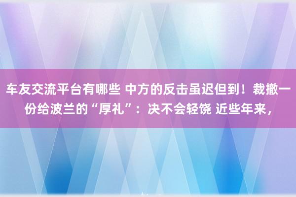 车友交流平台有哪些 中方的反击虽迟但到！裁撤一份给波兰的“厚礼”：决不会轻饶 近些年来，