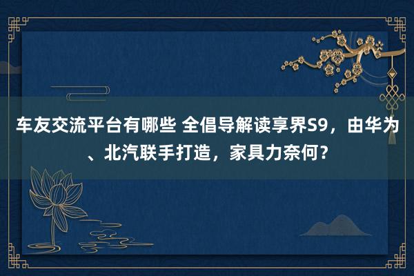 车友交流平台有哪些 全倡导解读享界S9，由华为、北汽联手打造，家具力奈何？