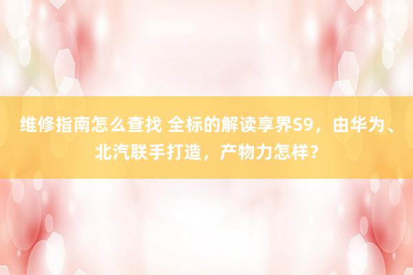 维修指南怎么查找 全标的解读享界S9，由华为、北汽联手打造，产物力怎样？