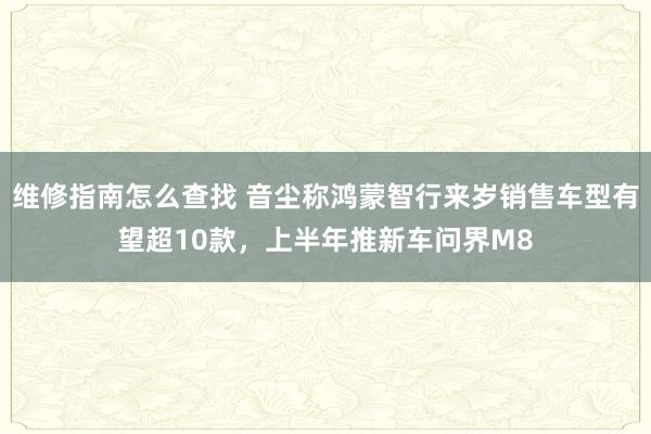 维修指南怎么查找 音尘称鸿蒙智行来岁销售车型有望超10款，上半年推新车问界M8