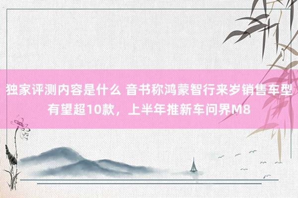 独家评测内容是什么 音书称鸿蒙智行来岁销售车型有望超10款，上半年推新车问界M8