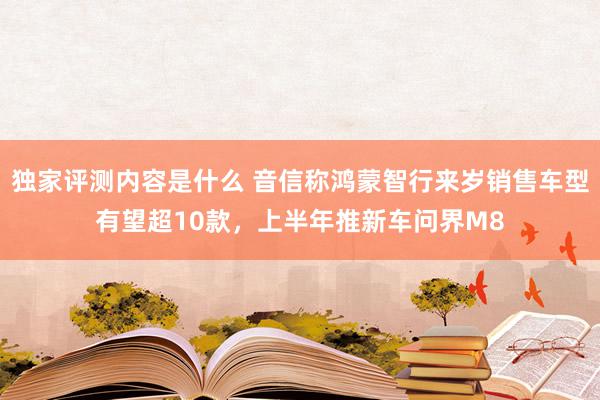 独家评测内容是什么 音信称鸿蒙智行来岁销售车型有望超10款，上半年推新车问界M8