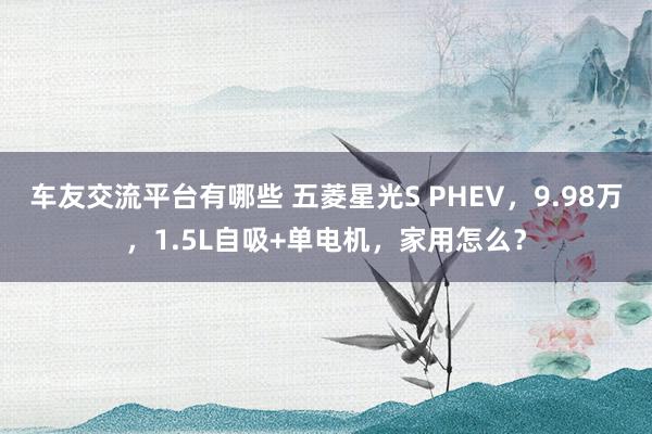 车友交流平台有哪些 五菱星光S PHEV，9.98万，1.5L自吸+单电机，家用怎么？