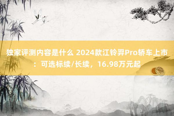 独家评测内容是什么 2024款江铃羿Pro轿车上市：可选标续/长续，16.98万元起