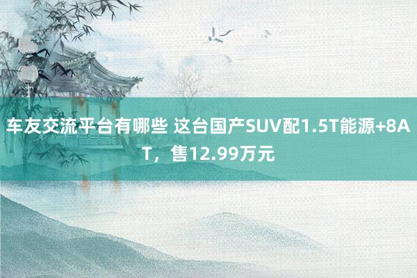 车友交流平台有哪些 这台国产SUV配1.5T能源+8AT，售12.99万元