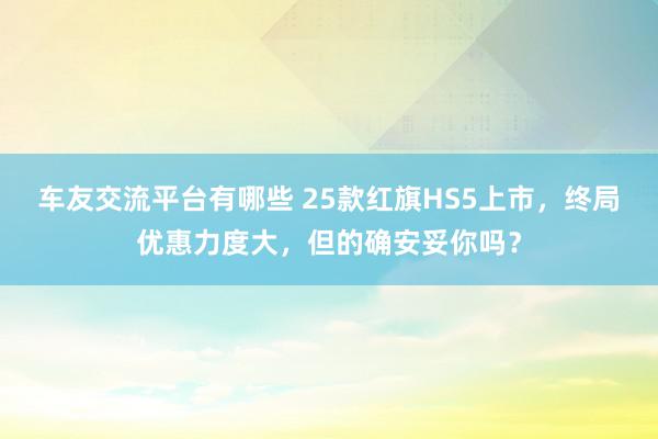 车友交流平台有哪些 25款红旗HS5上市，终局优惠力度大，但的确安妥你吗？