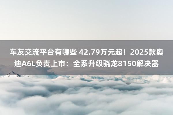 车友交流平台有哪些 42.79万元起！2025款奥迪A6L负责上市：全系升级骁龙8150解决器