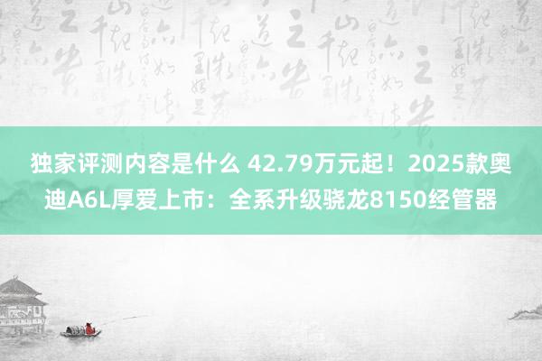 独家评测内容是什么 42.79万元起！2025款奥迪A6L厚爱上市：全系升级骁龙8150经管器