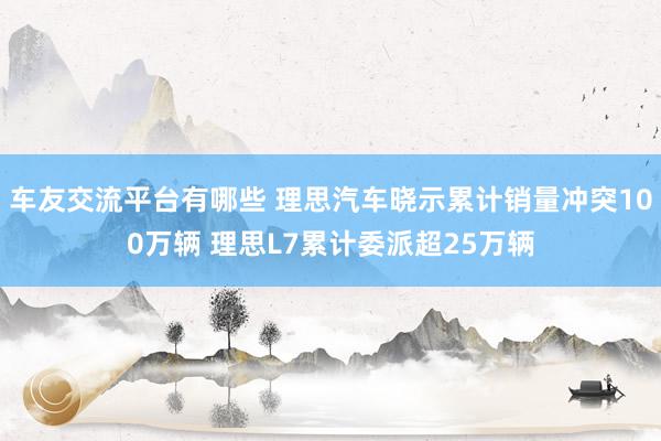 车友交流平台有哪些 理思汽车晓示累计销量冲突100万辆 理思L7累计委派超25万辆