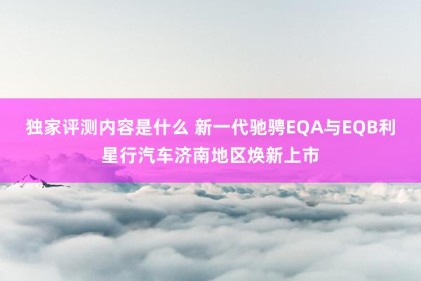 独家评测内容是什么 新一代驰骋EQA与EQB利星行汽车济南地区焕新上市