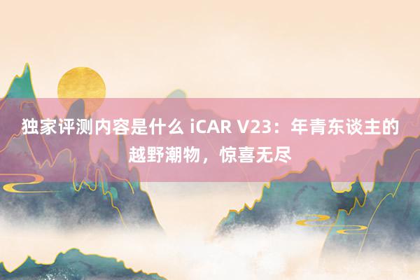 独家评测内容是什么 iCAR V23：年青东谈主的越野潮物，惊喜无尽