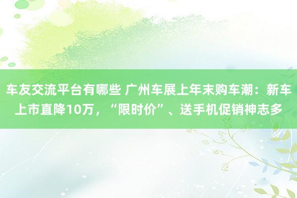 车友交流平台有哪些 广州车展上年末购车潮：新车上市直降10万，“限时价”、送手机促销神志多