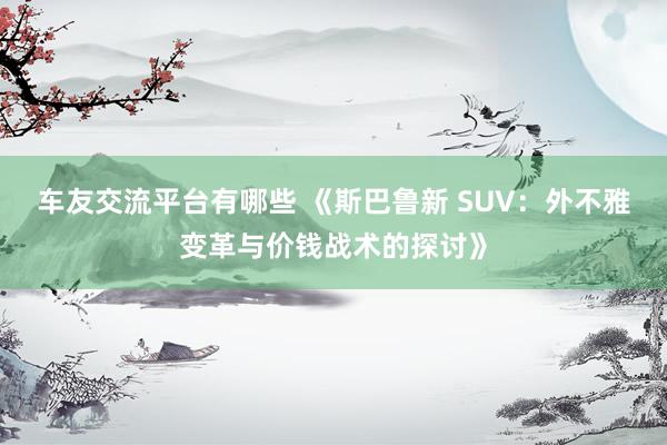 车友交流平台有哪些 《斯巴鲁新 SUV：外不雅变革与价钱战术的探讨》