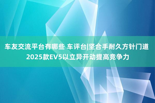 车友交流平台有哪些 车评台|坚合手耐久方针门道 2025款EV5以立异开动提高竞争力