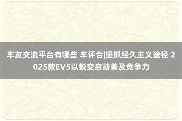 车友交流平台有哪些 车评台|坚抓经久主义途径 2025款EV5以蜕变启动普及竞争力