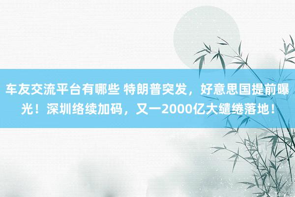 车友交流平台有哪些 特朗普突发，好意思国提前曝光！深圳络续加码，又一2000亿大缱绻落地！