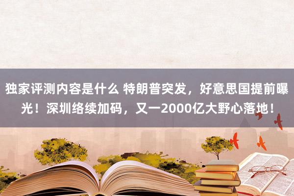 独家评测内容是什么 特朗普突发，好意思国提前曝光！深圳络续加码，又一2000亿大野心落地！