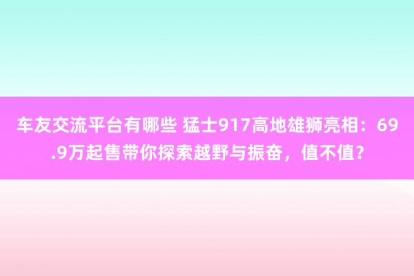 车友交流平台有哪些 猛士917高地雄狮亮相：69.9万起售带你探索越野与振奋，值不值？