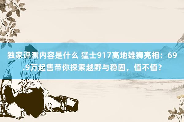 独家评测内容是什么 猛士917高地雄狮亮相：69.9万起售带你探索越野与稳固，值不值？