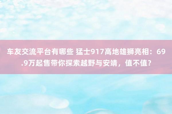 车友交流平台有哪些 猛士917高地雄狮亮相：69.9万起售带你探索越野与安靖，值不值？