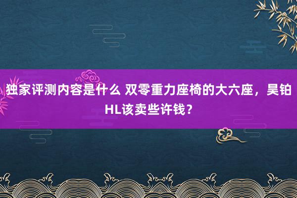 独家评测内容是什么 双零重力座椅的大六座，昊铂HL该卖些许钱？