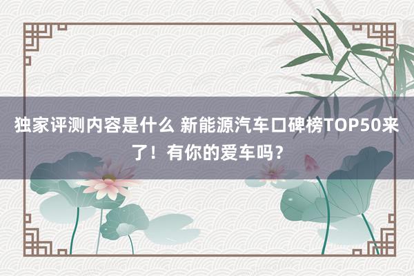 独家评测内容是什么 新能源汽车口碑榜TOP50来了！有你的爱车吗？