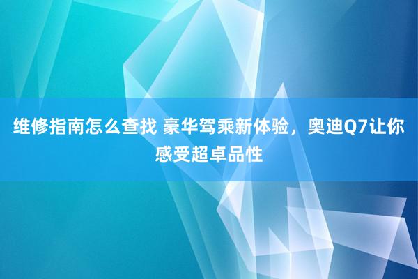 维修指南怎么查找 豪华驾乘新体验，奥迪Q7让你感受超卓品性