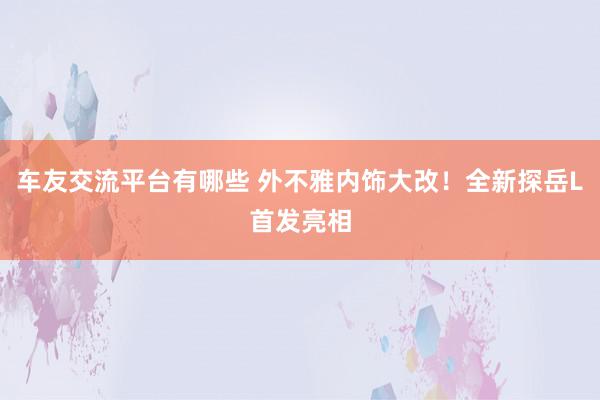 车友交流平台有哪些 外不雅内饰大改！全新探岳L首发亮相