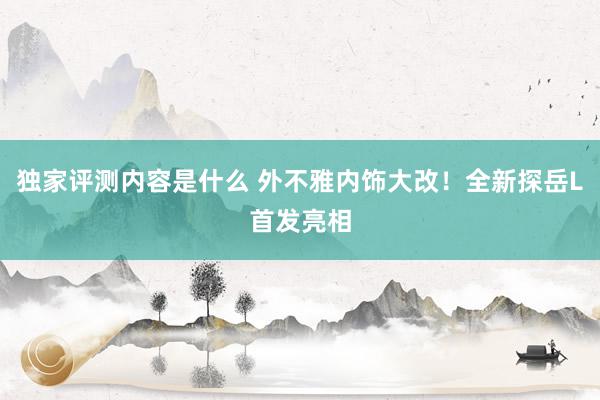 独家评测内容是什么 外不雅内饰大改！全新探岳L首发亮相