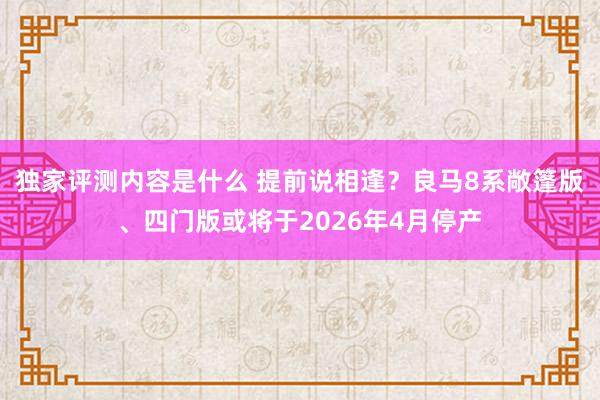 独家评测内容是什么 提前说相逢？良马8系敞篷版、四门版或将于2026年4月停产