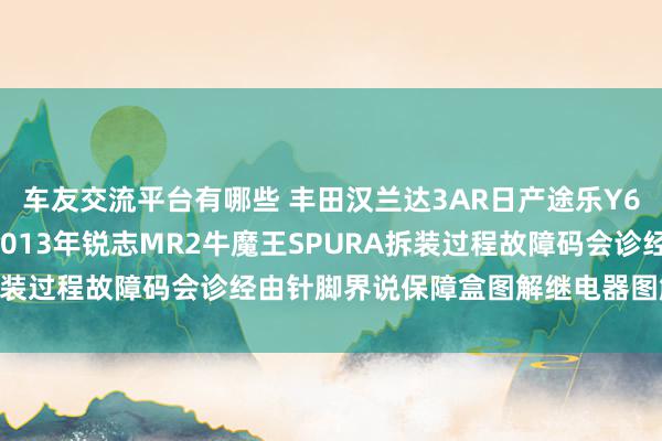 车友交流平台有哪些 丰田汉兰达3AR日产途乐Y60维修手册电路图贵寓2013年锐志MR2牛魔王SPURA拆装过程故障码会诊经由针脚界说保障盒图解继电器图解线束走