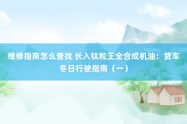 维修指南怎么查找 长入钛粒王全合成机油：货车冬日行驶指南（一）