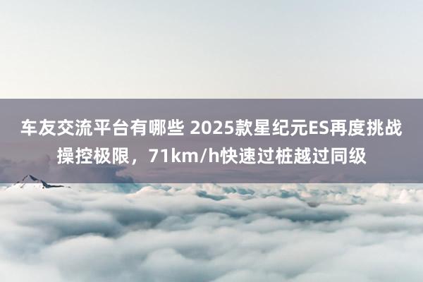 车友交流平台有哪些 2025款星纪元ES再度挑战操控极限，71km/h快速过桩越过同级