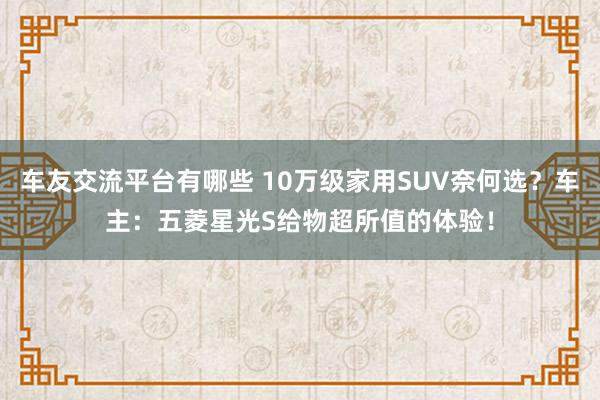 车友交流平台有哪些 10万级家用SUV奈何选？车主：五菱星光S给物超所值的体验！