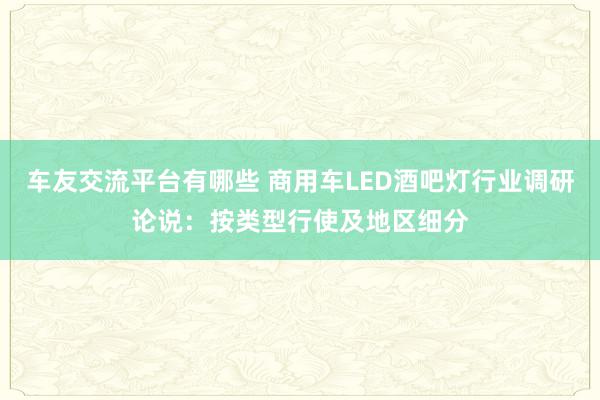 车友交流平台有哪些 商用车LED酒吧灯行业调研论说：按类型行使及地区细分