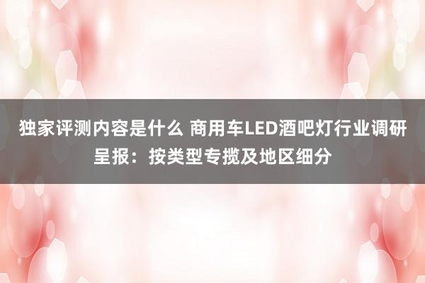 独家评测内容是什么 商用车LED酒吧灯行业调研呈报：按类型专揽及地区细分