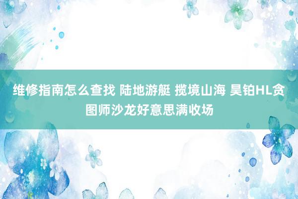 维修指南怎么查找 陆地游艇 揽境山海 昊铂HL贪图师沙龙好意思满收场