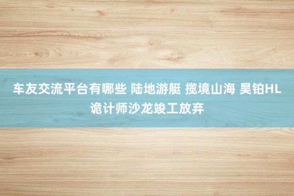 车友交流平台有哪些 陆地游艇 揽境山海 昊铂HL诡计师沙龙竣工放弃