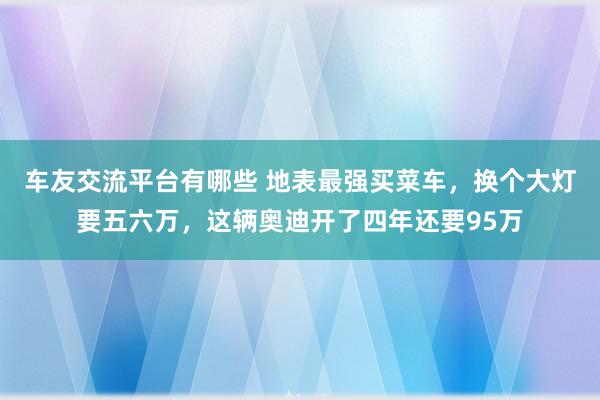 车友交流平台有哪些 地表最强买菜车，换个大灯要五六万，这辆奥迪开了四年还要95万