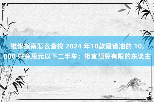 维修指南怎么查找 2024 年10款最省油的 10,000 好意思元以下二手车：相宜预算有限的东谈主