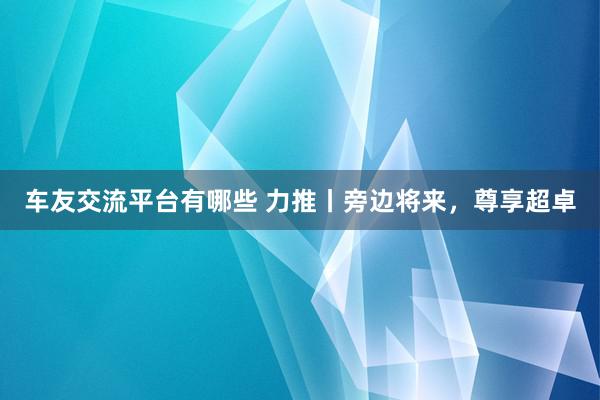 车友交流平台有哪些 力推丨旁边将来，尊享超卓